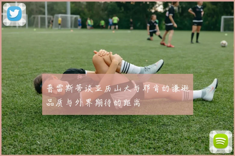 普雷斯蒂谈亚历山大与邓肯的谦逊品质与外界期待的距离