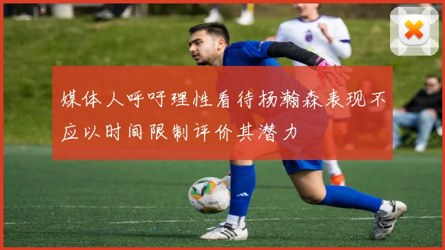 媒体人呼吁理性看待杨瀚森表现不应以时间限制评价其潜力