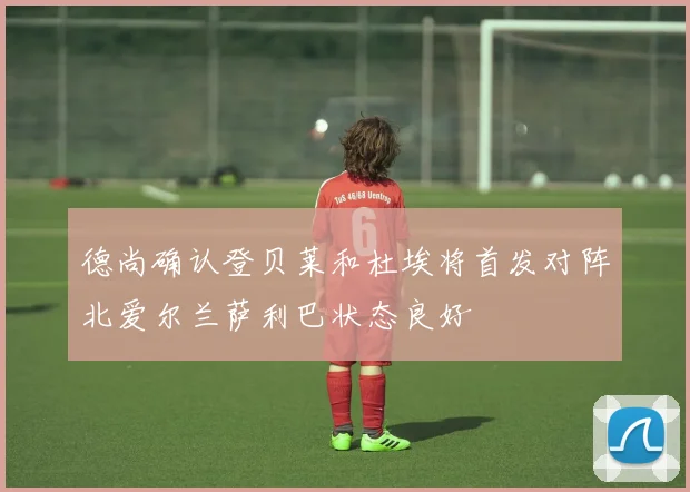 德尚确认登贝莱和杜埃将首发对阵北爱尔兰萨利巴状态良好
