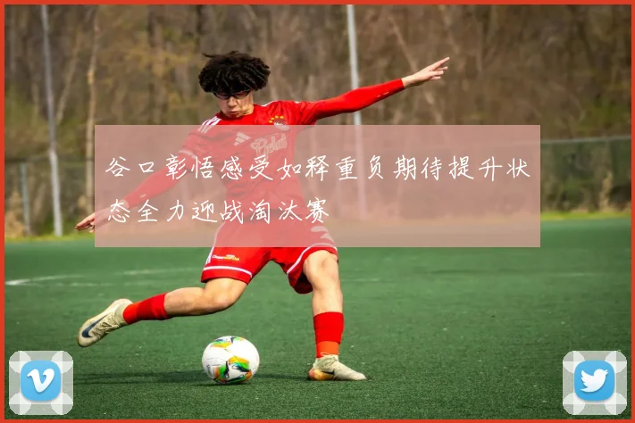 谷口彰悟感受如释重负期待提升状态全力迎战淘汰赛