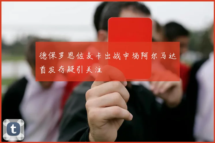 德保罗恩佐麦卡出战中场阿尔马达首发存疑引关注