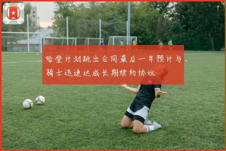 哈登计划跳出合同最后一年预计与骑士迅速达成长期续约协议