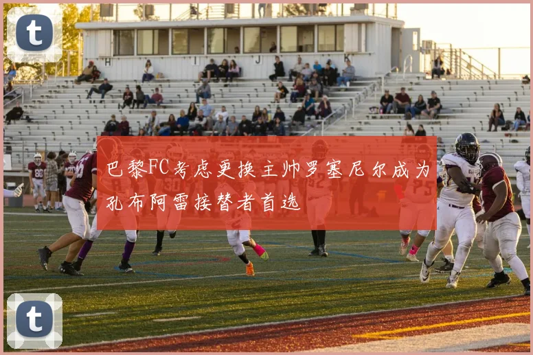 巴黎FC考虑更换主帅罗塞尼尔成为孔布阿雷接替者首选