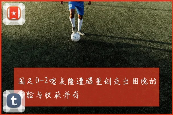 国足0-2喀麦隆遭遇重创走出困境的考验与收获并存