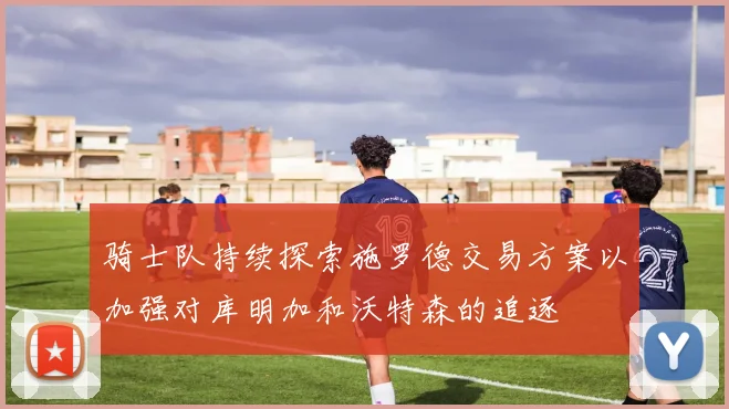 骑士队持续探索施罗德交易方案以加强对库明加和沃特森的追逐