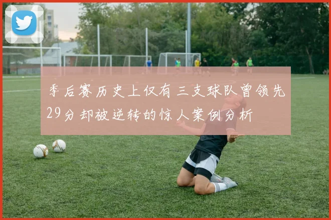 季后赛历史上仅有三支球队曾领先29分却被逆转的惊人案例分析
