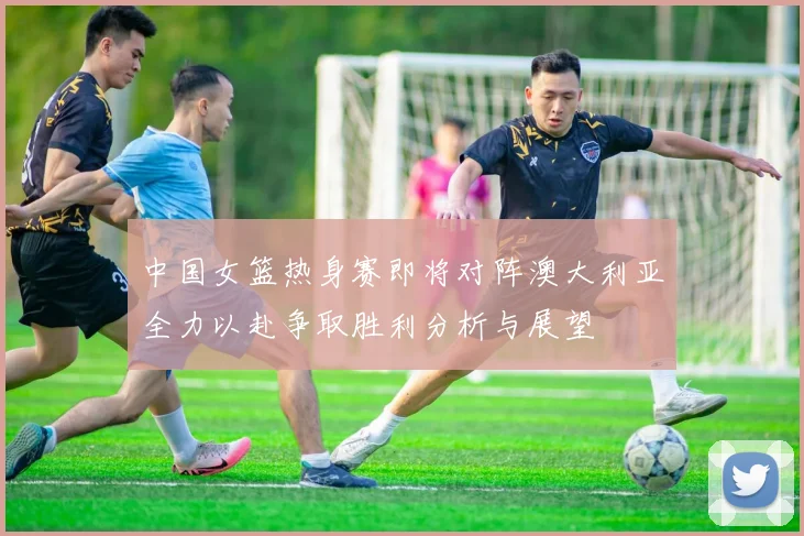 中国女篮热身赛即将对阵澳大利亚全力以赴争取胜利分析与展望