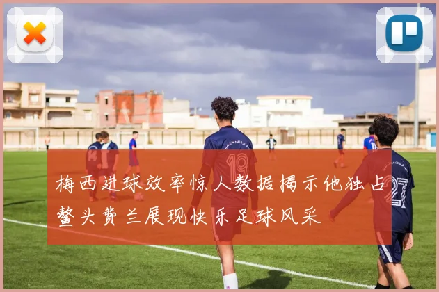 梅西进球效率惊人数据揭示他独占鳌头费兰展现快乐足球风采