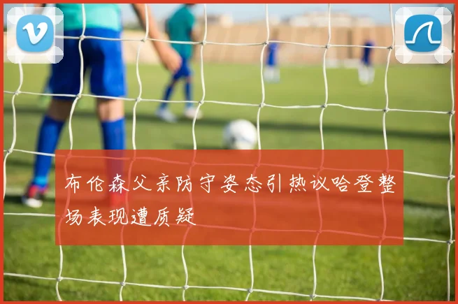 布伦森父亲防守姿态引热议哈登整场表现遭质疑