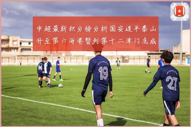 中超最新积分榜分析国安追平泰山升至第六海港暂列第十二津门虎成功摆脱垫底困境
