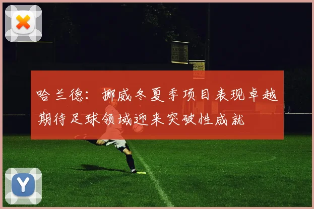 哈兰德：挪威冬夏季项目表现卓越期待足球领域迎来突破性成就