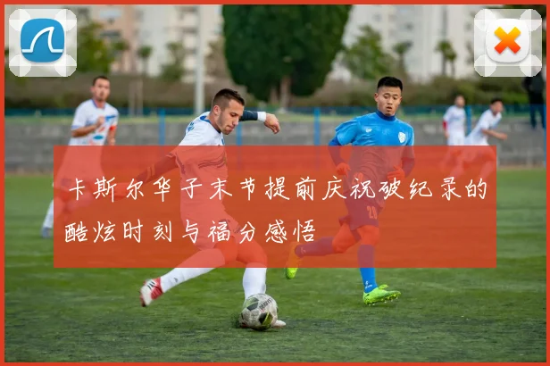 卡斯尔华子末节提前庆祝破纪录的酷炫时刻与福分感悟
