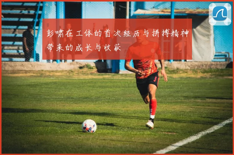 彭啸在工体的首次经历与拼搏精神带来的成长与收获