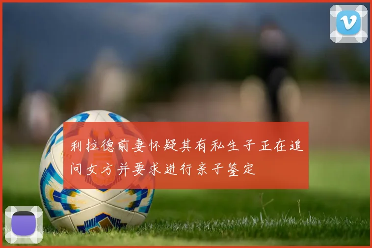 利拉德前妻怀疑其有私生子正在追问女方并要求进行亲子鉴定