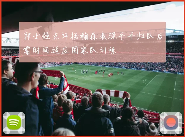郭士强点评杨瀚森表现平平归队后需时间适应国家队训练