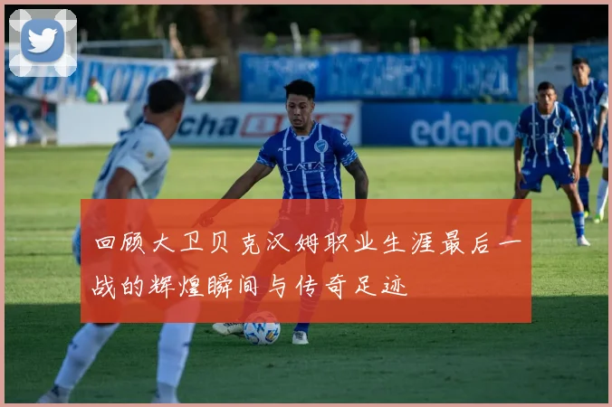 回顾大卫贝克汉姆职业生涯最后一战的辉煌瞬间与传奇足迹