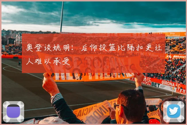 奥登谈姚明：后仰投篮比隔扣更让人难以承受