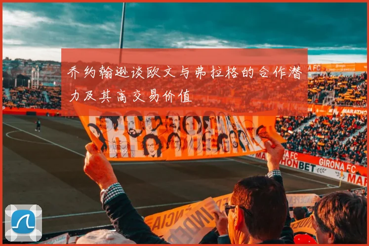 乔约翰逊谈欧文与弗拉格的合作潜力及其高交易价值