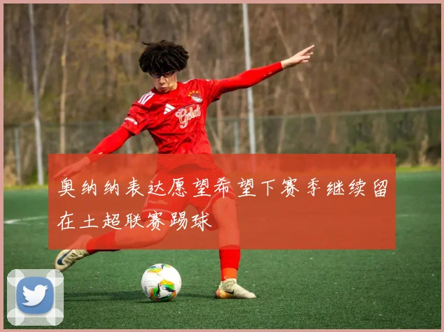 奥纳纳表达愿望希望下赛季继续留在土超联赛踢球
