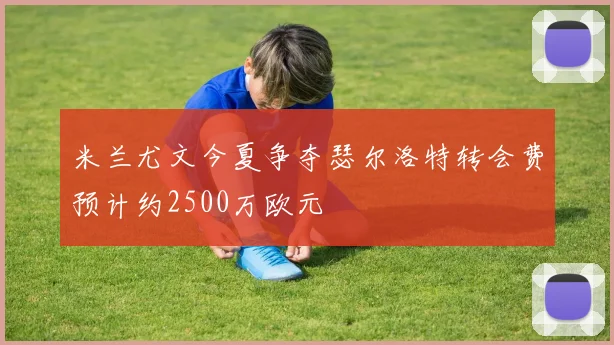 米兰尤文今夏争夺瑟尔洛特转会费预计约2500万欧元