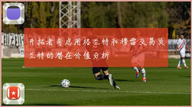 开拓者考虑用格兰特和穆雷交易莫兰特的潜在价值分析