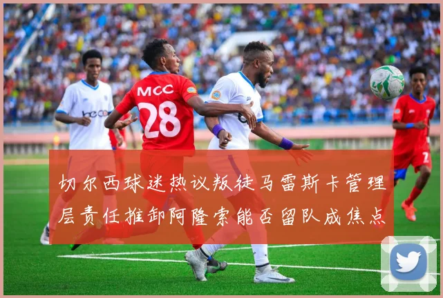 切尔西球迷热议叛徒马雷斯卡管理层责任推卸阿隆索能否留队成焦点