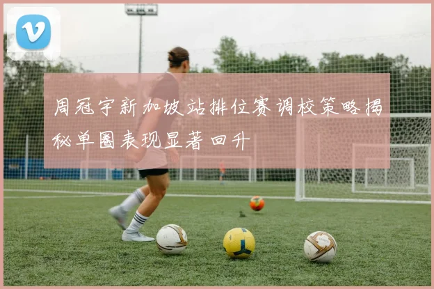 周冠宇新加坡站排位赛调校策略揭秘单圈表现显著回升