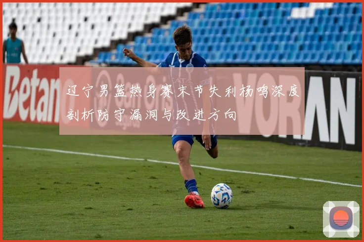 辽宁男篮热身赛末节失利杨鸣深度剖析防守漏洞与改进方向